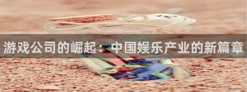 长征娱乐官网登录：游戏公司的崛起：中国娱乐产业的新篇章
