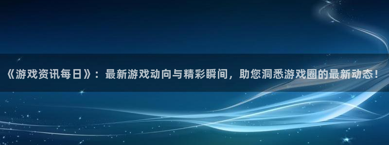 长征娱乐平台官网客服电话：《游戏资讯每日》：最新游戏动向与精