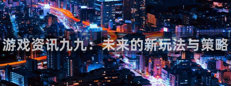 长征娱乐app下载地址：游戏资讯九九：未来的新玩法与策略